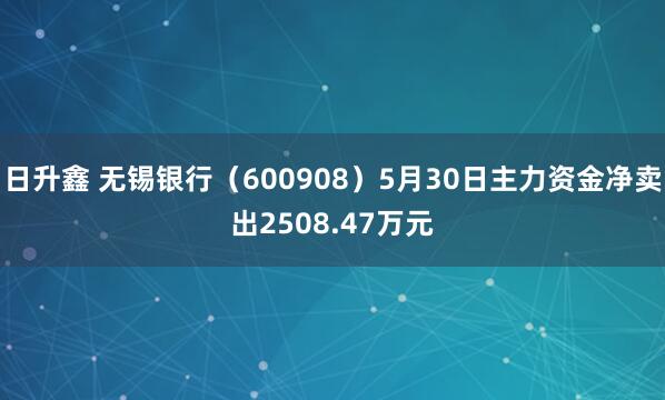 日升鑫 无锡银行（600908）5月30日主力资金净卖出2508.47万元