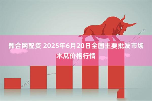 鼎合网配资 2025年6月20日全国主要批发市场木瓜价格行情