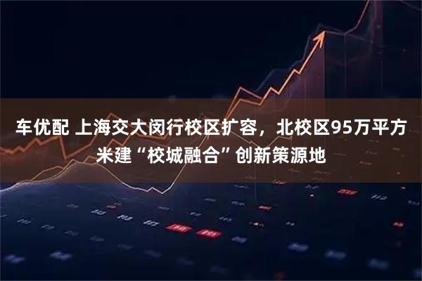车优配 上海交大闵行校区扩容，北校区95万平方米建“校城融合”创新策源地