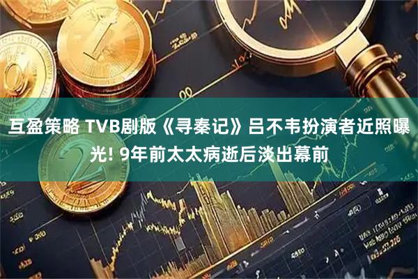 互盈策略 TVB剧版《寻秦记》吕不韦扮演者近照曝光! 9年前太太病逝后淡出幕前