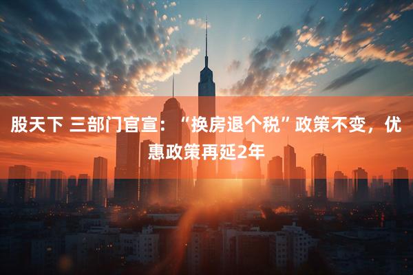 股天下 三部门官宣：“换房退个税”政策不变，优惠政策再延2年