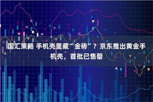 国汇策略 手机壳里藏“金砖”？京东推出黄金手机壳，首批已售罄
