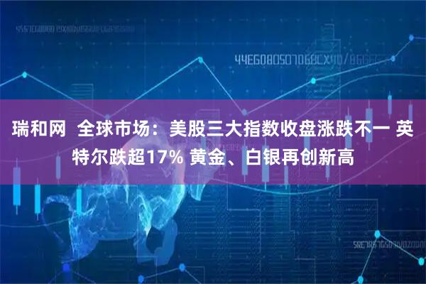 瑞和网  全球市场：美股三大指数收盘涨跌不一 英特尔跌超17% 黄金、白银再创新高