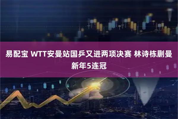 易配宝 WTT安曼站国乒又进两项决赛 林诗栋蒯曼新年5连冠