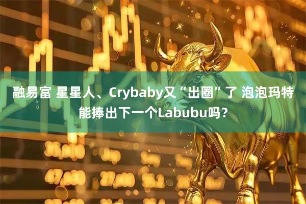 融易富 星星人、Crybaby又“出圈”了 泡泡玛特能捧出下一个Labubu吗？