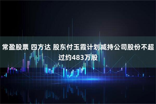 常盈股票 四方达 股东付玉霞计划减持公司股份不超过约483万股