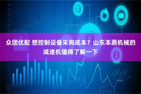 众团优配 想控制设备采购成本？山东本鼎机械的减速机值得了解一下