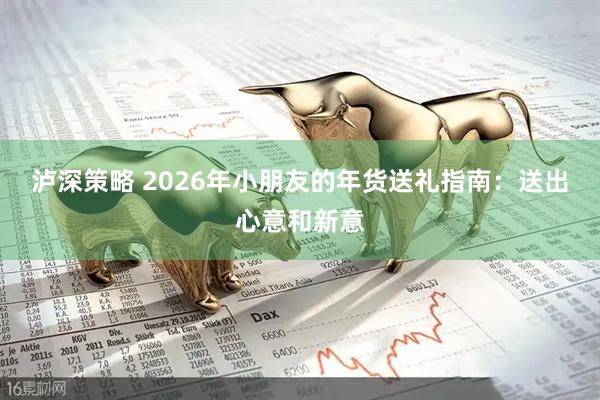 泸深策略 2026年小朋友的年货送礼指南：送出心意和新意