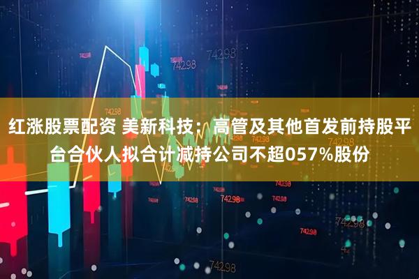 红涨股票配资 美新科技：高管及其他首发前持股平台合伙人拟合计减持公司不超057%股份