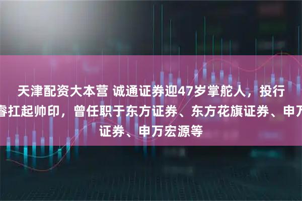 天津配资大本营 诚通证券迎47岁掌舵人，投行老将席睿扛起帅印，曾任职于东方证券、东方花旗证券、申万宏源等