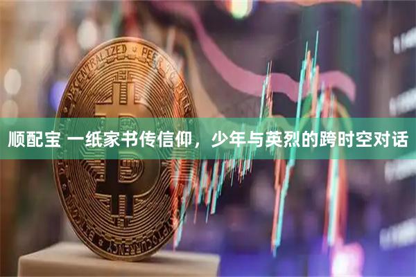 顺配宝 一纸家书传信仰，少年与英烈的跨时空对话