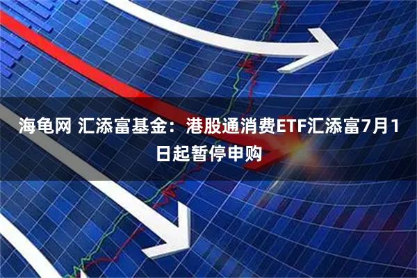 海龟网 汇添富基金：港股通消费ETF汇添富7月1日起暂停申购