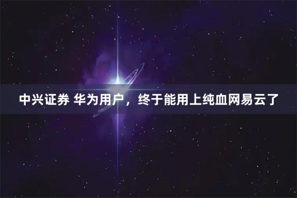 中兴证券 华为用户，终于能用上纯血网易云了