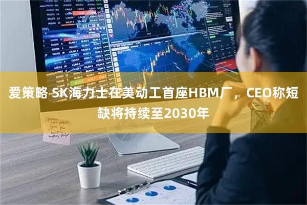 爱策略 SK海力士在美动工首座HBM厂，CEO称短缺将持续至2030年